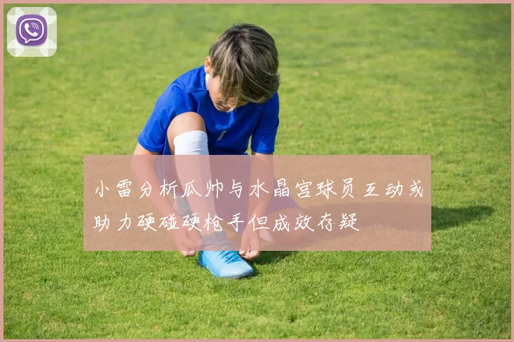 小雷分析瓜帅与水晶宫球员互动或助力硬碰硬枪手但成效存疑